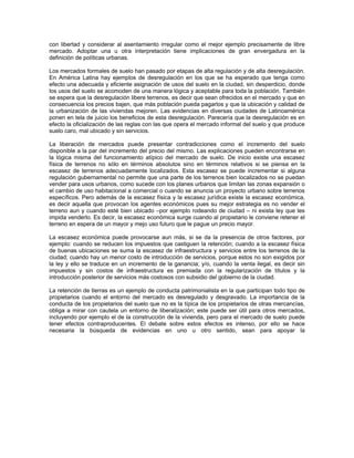 con libertad y considerar al asentamiento irregular como el mejor ejemplo precisamente de libre
mercado. Adoptar una u otra interpretación tiene implicaciones de gran envergadura en la
definición de políticas urbanas.

Los mercados formales de suelo han pasado por etapas de alta regulación y de alta desregulación.
En América Latina hay ejemplos de desregulación en los que se ha esperado que tenga como
efecto una adecuada y eficiente asignación de usos del suelo en la ciudad, sin desperdicio, donde
los usos del suelo se acomoden de una manera lógica y aceptable para toda la población. También
se espera que la desregulación libere terrenos, es decir que sean ofrecidos en el mercado y que en
consecuencia los precios bajen, que más población pueda pagarlos y que la ubicación y calidad de
la urbanización de las viviendas mejoren. Las evidencias en diversas ciudades de Latinoamérica
ponen en tela de juicio los beneficios de esta desregulación. Parecería que la desregulación es en
efecto la oficialización de las reglas con las que opera el mercado informal del suelo y que produce
suelo caro, mal ubicado y sin servicios.

La liberación de mercados puede presentar contradicciones como el incremento del suelo
disponible a la par del incremento del precio del mismo. Las explicaciones pueden encontrarse en
la lógica misma del funcionamiento atípico del mercado de suelo. De inicio existe una escasez
física de terrenos no sólo en términos absolutos sino en términos relativos si se piensa en la
escasez de terrenos adecuadamente localizados. Esta escasez se puede incrementar si alguna
regulación gubernamental no permite que una parte de los terrenos bien localizados no se puedan
vender para usos urbanos, como sucede con los planes urbanos que limitan las zonas expansión o
el cambio de uso habitacional a comercial o cuando se anuncia un proyecto urbano sobre terrenos
específicos. Pero además de la escasez física y la escasez jurídica existe la escasez económica,
es decir aquella que provocan los agentes económicos pues su mejor estrategia es no vender el
terreno aun y cuando esté bien ubicado –por ejemplo rodeando de ciudad – ni exista ley que les
impida venderlo. Es decir, la escasez económica surge cuando al propietario le conviene retener el
terreno en espera de un mayor y mejo uso futuro que le pague un precio mayor.

La escasez económica puede provocarse aun más, si se da la presencia de otros factores, por
ejemplo: cuando se reducen los impuestos que castiguen la retención; cuando a la escasez física
de buenas ubicaciones se suma la escasez de infraestructura y servicios entre los terrenos de la
ciudad; cuando hay un menor costo de introducción de servicios, porque estos no son exigidos por
la ley y ello se traduce en un incremento de la ganancia; y/o, cuando la venta ilegal, es decir sin
impuestos y sin costos de infraestructura es premiada con la regularización de títulos y la
introducción posterior de servicios más costosos con subsidio del gobierno de la ciudad.

La retención de tierras es un ejemplo de conducta patrimonialista en la que participan todo tipo de
propietarios cuando el entorno del mercado es desregulado y desgravado. La importancia de la
conducta de los propietarios del suelo que no es la típica de los propietarios de otras mercancías,
obliga a mirar con cautela un entorno de liberalización; este puede ser útil para otros mercados,
incluyendo por ejemplo el de la construcción de la vivienda, pero para el mercado de suelo puede
tener efectos contraproducentes. El debate sobre estos efectos es intenso, por ello se hace
necesaria la búsqueda de evidencias en uno u otro sentido, sean para apoyar la
 