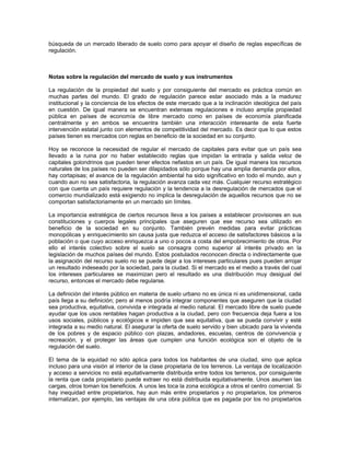 búsqueda de un mercado liberado de suelo como para apoyar el diseño de reglas específicas de
regulación.



Notas sobre la regulación del mercado de suelo y sus instrumentos

La regulación de la propiedad del suelo y por consiguiente del mercado es práctica común en
muchas partes del mundo. El grado de regulación parece estar asociado más a la madurez
institucional y la conciencia de los efectos de este mercado que a la inclinación ideológica del país
en cuestión. De igual manera se encuentran extensas regulaciones e incluso amplia propiedad
pública en países de economía de libre mercado como en países de economía planificada
centralmente y en ambos se encuentra también una interacción interesante de esta fuerte
intervención estatal junto con elementos de competitividad del mercado. Es decir que lo que estos
países tienen es mercados con reglas en beneficio de la sociedad en su conjunto.

Hoy se reconoce la necesidad de regular el mercado de capitales para evitar que un país sea
llevado a la ruina por no haber establecido reglas que impidan la entrada y salida veloz de
capitales golondrinos que pueden tener efectos nefastos en un país. De igual manera los recursos
naturales de los países no pueden ser dilapidados sólo porque hay una amplia demanda por ellos,
hay cortapisas; el avance de la regulación ambiental ha sido significativo en todo el mundo, aun y
cuando aun no sea satisfactoria, la regulación avanza cada vez más. Cualquier recurso estratégico
con que cuenta un país requiere regulación y la tendencia a la desregulación de mercados que el
comercio mundializado está exigiendo no implica la desregulación de aquellos recursos que no se
comportan satisfactoriamente en un mercado sin límites.

La importancia estratégica de ciertos recursos lleva a los países a establecer provisiones en sus
constituciones y cuerpos legales principales que aseguren que ese recurso sea utilizado en
beneficio de la sociedad en su conjunto. También prevén medidas para evitar prácticas
monopólicas y enriquecimiento sin causa justa que reduzca el acceso de satisfactores básicos a la
población o que cuyo acceso enriquezca a uno o pocos a costa del empobrecimiento de otros. Por
ello el interés colectivo sobre el suelo se consagra como superior al interés privado en la
legislación de muchos países del mundo. Estos postulados reconocen directa o indirectamente que
la asignación del recurso suelo no se puede dejar a los intereses particulares pues pueden arrojar
un resultado indeseado por la sociedad, para la ciudad. Si el mercado es el medio a través del cual
los intereses particulares se maximizan pero el resultado es una distribución muy desigual del
recurso, entonces el mercado debe regularse.

La definición del interés público en materia de suelo urbano no es única ni es unidimensional, cada
país llega a su definición; pero al menos podría integrar componentes que aseguren que la ciudad
sea productiva, equitativa, convivida e integrada al medio natural. El mercado libre de suelo puede
ayudar que los usos rentables hagan productiva a la ciudad, pero con frecuencia deja fuera a los
usos sociales, públicos y ecológicos e impiden que sea equitativa, que se pueda convivir y esté
integrada a su medio natural. El asegurar la oferta de suelo servido y bien ubicado para la vivienda
de los pobres y de espacio público con plazas, andadores, escuelas, centros de convivencia y
recreación, y el proteger las áreas que cumplen una función ecológica son el objeto de la
regulación del suelo.

El tema de la equidad no sólo aplica para todos los habitantes de una ciudad, sino que aplica
incluso para una visión al interior de la clase propietaria de los terrenos. La ventaja de localización
y acceso a servicios no está equitativamente distribuida entre todos los terrenos, por consiguiente
la renta que cada propietario puede extraer no está distribuida equitativamente. Unos asumen las
cargas, otros toman los beneficios. A unos les toca la zona ecológica a otros el centro comercial. Si
hay inequidad entre propietarios, hay aun más entre propietarios y no propietarios, los primeros
internalizan, por ejemplo, las ventajas de una obra pública que es pagada por los no propietarios
 