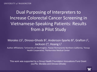 Dual Purposing of Interpreters to 
Increase Colorectal Cancer Screening in 
Vietnamese-Speaking Patients: Results 
from a Pilot Study 
Morales LS1, Dinoso-Ghods B2, Anderson-Sparks B3, Grafton J1, 
Jackson C4, Hoang L1 
Author Affiliations: 1University of Washington, 2Kaiser Permanente Northern California, 3Group 
Health Cooperative, 4Harborview Medical Center 
This work was supported by a Group Health Foundation Innovations Fund Grant 
(co-PIs: Morales and Dinoso-Ghods) 
 