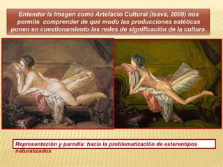 Entender la Imagen como Artefacto Cultural (Isava, 2009) nos permite  comprender de qué modo las producciones estéticas ponen en cuestionamiento las redes de significación de la cultura. Representación y parodia: hacia la problematización de estereotipos naturalizados