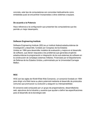concreta, este tipo de computadoras son conocidas habitualmente como
embebidas pues se encuentran incorporadas a otros sistemas o equipos.

De acuerdo a la Potencia
Hace referencia a la configuración que presentan las computadoras que les
permite un mejor desempeño.

Software Engineering Institute
Software Engineering Institute (SEI) es un instituto federal estadounidense de
investigación y desarrollo, fundado por Congreso de los Estados
Unidos en 1984 para desarrollar modelos de evaluación y mejora en el desarrollo
de software, que dieran respuesta a los problemas que generaba al ejército
estadounidense la programación e integración de los sub-sistemas de software en
la construcción de complejos sistemas militares. Financiado por el Departamento
de Defensa de los Estados Unidos y administrado por la Universidad Carnegie
Mellon.

W3C
W3C son las siglas de World Wide Web Consorcio, un consorcio fundado en 1994
para dirigir a la Web hacia su pleno potencial mediante el desarrollo de protocolos
comunes que promuevan su evolución y aseguren su interoperabilidad.
El consorcio está compuesto por un grupo de programadores, desarrolladores
web, ejecutivos de la industria y usuarios que ayudan a definir las especificaciones
para el desarrollo de la tecnología web

 