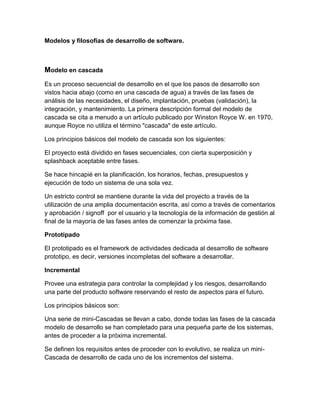 Modelos y filosofías de desarrollo de software.

Modelo en cascada
Es un proceso secuencial de desarrollo en el que los pasos de desarrollo son
vistos hacia abajo (como en una cascada de agua) a través de las fases de
análisis de las necesidades, el diseño, implantación, pruebas (validación), la
integración, y mantenimiento. La primera descripción formal del modelo de
cascada se cita a menudo a un artículo publicado por Winston Royce W. en 1970,
aunque Royce no utiliza el término "cascada" de este artículo.
Los principios básicos del modelo de cascada son los siguientes:
El proyecto está dividido en fases secuenciales, con cierta superposición y
splashback aceptable entre fases.
Se hace hincapié en la planificación, los horarios, fechas, presupuestos y
ejecución de todo un sistema de una sola vez.
Un estricto control se mantiene durante la vida del proyecto a través de la
utilización de una amplia documentación escrita, así como a través de comentarios
y aprobación / signoff por el usuario y la tecnología de la información de gestión al
final de la mayoría de las fases antes de comenzar la próxima fase.
Prototipado
El prototipado es el framework de actividades dedicada al desarrollo de software
prototipo, es decir, versiones incompletas del software a desarrollar.
Incremental
Provee una estrategia para controlar la complejidad y los riesgos, desarrollando
una parte del producto software reservando el resto de aspectos para el futuro.
Los principios básicos son:
Una serie de mini-Cascadas se llevan a cabo, donde todas las fases de la cascada
modelo de desarrollo se han completado para una pequeña parte de los sistemas,
antes de proceder a la próxima incremental.
Se definen los requisitos antes de proceder con lo evolutivo, se realiza un miniCascada de desarrollo de cada uno de los incrementos del sistema.

 