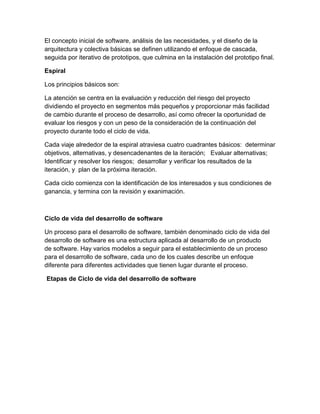 El concepto inicial de software, análisis de las necesidades, y el diseño de la
arquitectura y colectiva básicas se definen utilizando el enfoque de cascada,
seguida por iterativo de prototipos, que culmina en la instalación del prototipo final.
Espiral
Los principios básicos son:
La atención se centra en la evaluación y reducción del riesgo del proyecto
dividiendo el proyecto en segmentos más pequeños y proporcionar más facilidad
de cambio durante el proceso de desarrollo, así como ofrecer la oportunidad de
evaluar los riesgos y con un peso de la consideración de la continuación del
proyecto durante todo el ciclo de vida.
Cada viaje alrededor de la espiral atraviesa cuatro cuadrantes básicos: determinar
objetivos, alternativas, y desencadenantes de la iteración; Evaluar alternativas;
Identificar y resolver los riesgos; desarrollar y verificar los resultados de la
iteración, y plan de la próxima iteración.
Cada ciclo comienza con la identificación de los interesados y sus condiciones de
ganancia, y termina con la revisión y exanimación.

Ciclo de vida del desarrollo de software
Un proceso para el desarrollo de software, también denominado ciclo de vida del
desarrollo de software es una estructura aplicada al desarrollo de un producto
de software. Hay varios modelos a seguir para el establecimiento de un proceso
para el desarrollo de software, cada uno de los cuales describe un enfoque
diferente para diferentes actividades que tienen lugar durante el proceso.
Etapas de Ciclo de vida del desarrollo de software

 