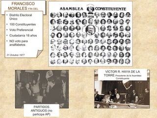 FRANCISCO
FRANCISCO
MORALES FIN DEL
MORALES FIN DEL
GOBIERNO
GOBIERNO
• Distrito Electoral
Único
• 100 Constituyentes
• Voto Preferencial
• Ciudadanía 18 años
• NO voto para
analfabetos
31 Octubre 1977
VÍCTOR R. HAYA DE LA
TORRE Presidente de la Asamblea
Constituyente
PARTIDOS
ANTIGUOS (no
participa AP)