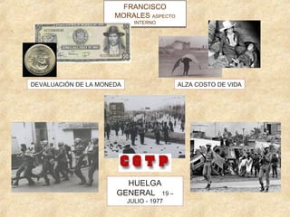 FRANCISCO
                      MORALES ASPECTO
                              ASPECTO
                             INTERNO
                             INTERNO




DEVALUACIÓN DE LA MONEDA                  ALZA COSTO DE VIDA




                        HUELGA
                      GENERAL 19 –
                           JULIO - 1977
 