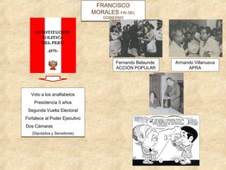 FRANCISCO
                               MORALES FIN DEL
                                       FIN DEL
                                   GOBIERNO
                                   GOBIERNO




                                        Fernando Belaunde   Armando Villanueva
                                        ACCIÓN POPULAR           APRA




  Voto a los analfabetos
  Voto a los analfabetos
    Presidencia 5 años
    Presidencia 5 años
 Segunda Vuelta Electoral
 Segunda Vuelta Electoral
Fortalece al Poder Ejecutivo
Fortalece al Poder Ejecutivo
Dos Cámaras
Dos Cámaras
   (Diputados y Senadores)
   (Diputados y Senadores)
 