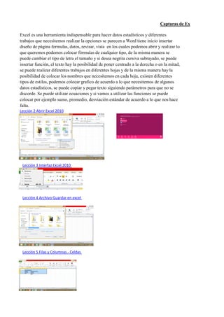 Capturas de Excel
Excel es una herramienta indispensable para hacer datos estadísticos y diferentes
trabajos que necesitemos realizar la opciones se parecen a Word tiene inicio insertar
diseño de página formulas, datos, revisar, vista en los cuales podemos abrir y realizar lo
que queremos podemos colocar fórmulas de cualquier tipo, de la misma manera se
puede cambiar el tipo de letra el tamaño y si desea negrita cursiva subrayado, se puede
insertar función, el texto hay la posibilidad de poner centrado a la derecha o en la mitad,
se puede realizar diferentes trabajos en diferentes hojas y de la misma manera hay la
posibilidad de colocar los nombres que necesitemos en cada hoja, existen diferentes
tipos de estilos, podemos colocar grafico de acuerdo a lo que necesitemos de algunos
datos estadísticos, se puede copiar y pegar texto siguiendo parámetros para que no se
discorde. Se puede utilizar ecuaciones y si vamos a utilizar las funciones se puede
colocar por ejemplo sumo, promedio, desviación estándar de acuerdo a lo que nos hace
falta.
Lección 2 Abrir Excel 2010
Lección 3 Interfaz Excel 2010
Lección 4 Archivo Guardar en excel
Lección 5 Filas y Columnas - Celdas
 