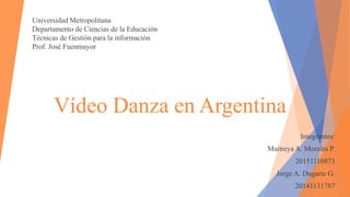 Vídeo Danza en Argentina
Integrantes:
Maitreya A. Morales P.
20151110873
Jorge A. Dugarte G.
20141131787
Universidad Metropolitana
Departamento de Ciencias de la Educación
Técnicas de Gestión para la información
Prof. José Fuenmayor
 
