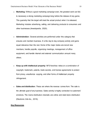 Entertainment Business Model: Nine Elements of the Business Model 10
 Marketing: Without a good marketing campaign even, the greatest work can fail.
Is necessary a strong marketing campaign long before the release of any game.
This guaranty that the target will meet the actual product when it is released.
Marketing includes advertising, selling, and delivering products to consumers and
other businesses (Investopedia, 2020).
 Administration: Several activities are performed under this category that
ensures and maintain business. It is the day to day company activity and gains
equal relevance than the rest. Some of the major duties are recruit new
members, handle payrolls, organizing meetings, management of office
equipment, and handle internal and external communication amount many
others.
 Keep up with intellectual property: NFS franchise relies on a combination of
copyright, trademark, patents, trade secrets, and license agreements to protect
from piracy, unauthorize copying, and other forms of intellectual property
infringement.
 Sales and distribution: These are where the revenue comes from. The sale is
the ultimate goal of any business. Sales activity is highly connected to customers'
emotions. The mains distribution channels are online and retail store distribution
(Electronic Arts Inc., 2019).
Key Resources
 