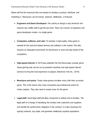 Entertainment Business Model: Nine Elements of the Business Model 11
Below will find the resources that are needed to develop a product, distribute, and
marketing it. Resources can be human, physical, intellectual, or financial.
 Engineers and Game Developers: The activity to design is very technical and
requires very skillful staff to get the job done. There are a bunch of engineers and
game developers involve in a single game.
 Computers, software, and Labs: To develop a high-quality video game is
needed for the best and fastest devices and software in the market. This also
requires an adequate environment for technicians to work and stay ahead of the
competition.
 High-speed internet: In 2019 was published the first free-to-play console game.
Claud gaming only can be run by powerful machines and high-speed internet
services to bring the best experience to players (Electronic Arts Inc., 2019).
 Musicians and actors: Today video games simulate more a film than an actual
game. This is the reason why many companies pay professional actors for
motion capture. They also need to create music for the game.
 Legal staff: Good legal staff will allow companies to defeat a lot of troubles. The
legal staff is in charge of identifying the contract with customers and suppliers
and identify the performance obligation in the contract. It is also necessary for
signing contracts, buy rights, and generate intellectual property registration.
 