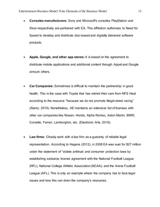 Entertainment Business Model: Nine Elements of the Business Model 13
 Consoles manufacturers: Sony and Microsoft's consoles PlayStation and
Xbox respectively are partnered with EA. This affiliation authorizes to Need for
Speed to develop and distribute disc-based and digitally delivered software
products.
 Apple, Google, and other app stores: It is based on the agreement to
distribute mobile applications and additional content through Appel and Google
amount others.
 Car Companies: Sometimes is difficult to maintain the partnership in good
health. This is the case with Toyota that has retired their cars from NFS Heat
according to the resource "because we do not promote illegal street racing”
(Alaniz, 2019). Nonetheless, AE maintains an extensive list of licenses with
other car companies like Nissan, Honda, Alpha Romeo, Aston Martin, BMW,
Corvette, Ferrari, Lamborghini, etc. (Electronic Arts, 2019).
 Law firms: Closely work with a law firm as a guaranty of reliable legal
representation. According to Hagens (2012), in 2008 EA was suet for $27 million
under the statement of “violate antitrust and consumer protection laws by
establishing exclusive license agreement with the National Football League
(NFL), National College Athletic Association (NCAA), and the Arena Football
League (AFL). This is only an example where the company has to face legal
issues and how this can drain the company’s resources.
 