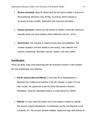 Entertainment Business Model: Nine Elements of the Business Model 14
 Studios and labels: Need for Speed Heat the last series includes a long list of
58 soundtracks (Electronic Arts, 2019a). To produce all this scenario is
necessary to keep a healthy relationship with musicians and labels.
 Vendor and stores: Games are sold directly to retailers in particular electronics
specialty stores and game software stores (Electronic Arts Inc., 2019).
 Government: The company is subject to many laws and regulations. This
includes regulation and laws related to user privacy, data collection and
retention, advertising, information security, taxation, and many others.
Cost Structure
These are all the major costs associated with the production process. It also includes
the cost of distribution and marketing.
 Pay for space (Labs and Offices): In this case, EA is headquartered in
Redwood City, California for business in the US, Canada, or Japan. For any
other country, the agreement is with EA Swiss Sàrl placed in Genova,
Switzerland. Keep two separated locations is costly (About EA, 2020b).
 Salaries: In many cases, the higher cost of any project is caused by payrolls.
The process of game development is complicated, and the cost depends on the
complexity of it. This process demand multiples stages and huge stuff working on
 