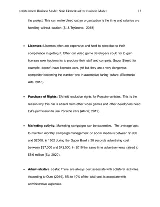 Entertainment Business Model: Nine Elements of the Business Model 15
the project. This can make bleed out an organization is the time and salaries are
handling without caution (S. & Tryfanava, 2018)
 Licenses: Licenses often are expensive and hard to keep due to their
competence in getting it. Other car video game developers could try to gain
licenses over trademarks to produce their staff and compete. Super Street, for
example, doesn't have licenses cars, yet but they are a very dangerous
competitor becoming the number one in automotive tuning culture (Electronic
Arts, 2018).
 Purchase of Rights: EA held exclusive rights for Porsche vehicles. This is the
reason why this car is absent from other video games and other developers need
EA's permission to use Porsche cars (Alaniz, 2019).
 Marketing activity: Marketing campaigns can be expensive. The average cost
to maintain monthly campaign management on social media is between $1000
and $2500. In 1962 during the Super Bowl a 30 seconds advertising cost
between $37,000 and $42,500. In 2019 the same time advertisements raised to
$5.6 million (Su, 2020).
 Administrative costs: There are always cost associate with collateral activities.
According to Oum (2019), 6% to 10% of the total cost is associate with
administrative expenses.
 