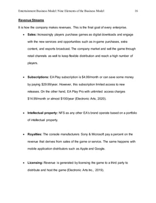 Entertainment Business Model: Nine Elements of the Business Model 16
Revenue Streams
It is how the company makes revenues. This is the final goal of every enterprise.
 Sales: Increasingly players purchase games as digital downloads and engage
with the new services and opportunities such as in-game purchases, extra
content, and esports broadcast. The company market and sell the game through
retail channels as well to keep flexible distribution and reach a high number of
players.
 Subscriptions: EA Play subscription is $4.99/month or can save some money
by paying $29.99/year. However, this subscription limited access to new
releases. On the other hand, EA Play Pro with unlimited access charges
$14.99/month or almost $100/year (Electronic Arts, 2020).
 Intellectual property: NFS as any other EA's brand operate based on a portfolio
of intellectual property.
 Royalties: The console manufacturers Sony & Microsoft pay a percent on the
revenue that derives from sales of the game or service. The same happens with
mobile application distributors such as Apple and Google.
 Licensing: Revenue is generated by licensing the game to a third party to
distribute and host the game (Electronic Arts Inc., 2019).
 