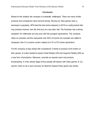 Entertainment Business Model: Nine Elements of the Business Model 18
Conclusion
Based on the analysis the company is constantly challenged. There are many similar
products and competence have become strong. Racing car video games have a
decrease in popularity. NFS Heat the last series released in 2019 is a solid product that
may produce revenue over the time buy at a very slow rate. The franchise has a strong
reputation for millennials but very poor with the youngest generations. The company
relies on consoles and this represents over 60% of income but consoles are called to
disappear. Gen Z is a phone screen instead of a TV or PC screen generation.
For the company to stay ahead with competence it needs to produce more kinetic on
their games. It is also needed to adopt Virtual Reality (VR) and Augment Reality (AR) as
a new form of production. Moreover, promote an esports event and produce
broadcasting. It is the natural stage of how people will interact with video games. In my
opinion, there is not a soon recovery for Need for Speed if they ignore new trends.
 