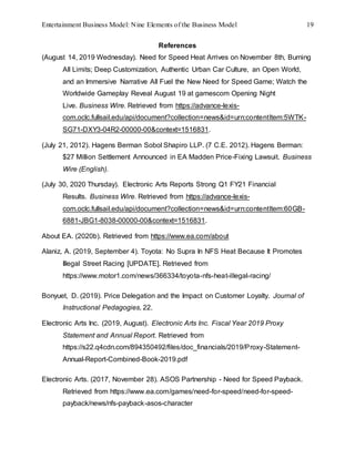 Entertainment Business Model: Nine Elements of the Business Model 19
References
(August 14, 2019 Wednesday). Need for Speed Heat Arrives on November 8th, Burning
All Limits; Deep Customization, Authentic Urban Car Culture, an Open World,
and an Immersive Narrative All Fuel the New Need for Speed Game; Watch the
Worldwide Gameplay Reveal August 19 at gamescom Opening Night
Live. Business Wire. Retrieved from https://advance-lexis-
com.oclc.fullsail.edu/api/document?collection=news&id=urn:contentItem:5WTK-
SG71-DXY3-04R2-00000-00&context=1516831.
(July 21, 2012). Hagens Berman Sobol Shapiro LLP. (7 C.E. 2012). Hagens Berman:
$27 Million Settlement Announced in EA Madden Price-Fixing Lawsuit. Business
Wire (English).
(July 30, 2020 Thursday). Electronic Arts Reports Strong Q1 FY21 Financial
Results. Business Wire. Retrieved from https://advance-lexis-
com.oclc.fullsail.edu/api/document?collection=news&id=urn:contentItem:60GB-
6881-JBG1-8038-00000-00&context=1516831.
About EA. (2020b). Retrieved from https://www.ea.com/about
Alaniz, A. (2019, September 4). Toyota: No Supra In NFS Heat Because It Promotes
Illegal Street Racing [UPDATE]. Retrieved from
https://www.motor1.com/news/366334/toyota-nfs-heat-illegal-racing/
Bonyuet, D. (2019). Price Delegation and the Impact on Customer Loyalty. Journal of
Instructional Pedagogies, 22.
Electronic Arts Inc. (2019, August). Electronic Arts Inc. Fiscal Year 2019 Proxy
Statement and Annual Report. Retrieved from
https://s22.q4cdn.com/894350492/files/doc_financials/2019/Proxy-Statement-
Annual-Report-Combined-Book-2019.pdf
Electronic Arts. (2017, November 28). ASOS Partnership - Need for Speed Payback.
Retrieved from https://www.ea.com/games/need-for-speed/need-for-speed-
payback/news/nfs-payback-asos-character
 