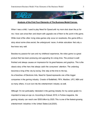 Entertainment Business Model: Nine Elements of the Business Model 3
Analysis of the First Four Elements of The Business Model Canvas.
When I was a child, I used to play Need for Speed until my mom shut down the pc for
me. I love cars since then and dream with upgrade one of them to the point in the game.
While most of the other ricing video games only occur on racetracks, this game drifts a
story about some cities secret, the underground races. A whole subculture that only a
few know very well.
Besides my passion for cars and my childhood experience, the video game is a great
product that has been producing and upgrading for a long time. The product is well
finished and always causes an impression for its great features and graphics. This is the
classic story of the hero that always catch the consumers’ attention. The underdog
becomes a king of the city by racing. One step at the time to the top.
As a franchise of Electronic Arts, Need for Speed represents one of the bigger
companies in the gaming industry. Creator of Battlefield, FIFA, Madden, UFC, NBA and
so many others, it is an icon into the entertainment industry as well.
Although I’m not particularly interested in the gaming industry for my career goals it is
important to keep an eye on. According to Koksal, 2019, in Forbes magazine, the
gaming industry can reach over $300 billion by 2025. This is one of the fastest-growing
entertainment industries in the United States (Ltd,2020).
 