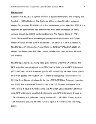 Entertainment Business Model: Nine Elements of the Business Model 4
Background
Electronic Arts Inc. (EA) is a global producer of digital entertainment. The company was
founded in 1982 in Redwood City, California. With more than 30 million registered
players EA generated $5.98 billion at its first fiscal quarter ended June 30th, 2020. It is a
record for the company and was archived while most other businesses are barely
surviving through the COVID pandemic (Electronic Arts Reports Strong Q1 FY21,
2020). This makes EA the second-larger gaming company in America and Europe.
Other EA brands are The Sims™, Madden NFL, EA SPORTS™ FIFA, Battlefield™,
Need for Speed™, Dragon Age™, and Plants vs. Zombies™ (About EA, 2020). EA
Games directly competes with other console manufacturers such as Sony, Microsoft,
and Nintendo.
Need for Speed (NFS) is a racing video game franchise under the EA umbrella. The
NFS series has been developed since (1994) but the better now are NFS Underground
(2003 and 2004), NFS Most Wanted (2005), NFS Nitro (2009), NFS Hot Pursuit (2010),
NFS Rivals (2013), NFS Payback (2017) and NFS Heat (2019). The new release in
2019 by Ghost Games bring hope for the next of NFS (NFS Heat Arrives on November
8th, 2019). The most sold NFS also includes in the “US Platinum Videogame since
1995” is NFS III equal to 1.7 million units sold, NFS High Stakes equal to 1.21 million
units, NFS Underground equal to 3.0 million units sold, NFS Underground 2 equal to
3.74 million units sold (only overcome by Madden NFL), NFS Most Wanted equal to
1.24 million units sold, and NFS Hot Pursuit 2 equal to 1.16 million units sold (Tang,
2020).
 