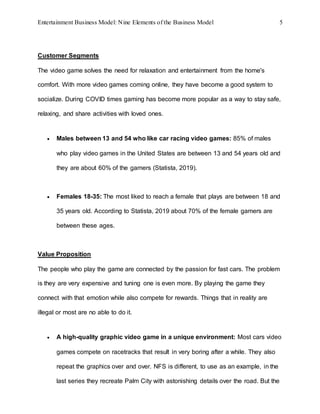 Entertainment Business Model: Nine Elements of the Business Model 5
Customer Segments
The video game solves the need for relaxation and entertainment from the home's
comfort. With more video games coming online, they have become a good system to
socialize. During COVID times gaming has become more popular as a way to stay safe,
relaxing, and share activities with loved ones.
 Males between 13 and 54 who like car racing video games: 85% of males
who play video games in the United States are between 13 and 54 years old and
they are about 60% of the gamers (Statista, 2019).
 Females 18-35: The most liked to reach a female that plays are between 18 and
35 years old. According to Statista, 2019 about 70% of the female gamers are
between these ages.
Value Proposition
The people who play the game are connected by the passion for fast cars. The problem
is they are very expensive and tuning one is even more. By playing the game they
connect with that emotion while also compete for rewards. Things that in reality are
illegal or most are no able to do it.
 A high-quality graphic video game in a unique environment: Most cars video
games compete on racetracks that result in very boring after a while. They also
repeat the graphics over and over. NFS is different, to use as an example, in the
last series they recreate Palm City with astonishing details over the road. But the
 