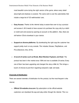 Entertainment Business Model: Nine Elements of the Business Model 6
most beautiful come during the night version of the game, where every detail
about light and shadows is covered. The same work is over the automobiles that
include a large list of 123 well-branded cars.
 Easy Access: Thanks to the internet today is easier than ever to buy a product
and access it. All it needs to have access is to purchase the copy only by a debit
or credit card and access by opening an account on the platform. Also, there are
old fashion CDs to download in your device.
 Support on diverse platforms: By downloading the right copy the customer has
support pretty much on any console. This includes Xboxes, PlayStations, and
PCs (Electronic Arts, 2019).
 A bunch of series such as Rivals, Most Wanted, Payback, and Heat: The
product has been in the market since 1994 and now is available 24 series. Every
one of them has been upgrading and changed the story a little bit. This brings a
bunch of choices to pick from regarding everyone's style and taste.
Channels of Distribution
There are several channels of distribution for this product, but the most frequent is the
internet.
 Official EA website at ea.com: By subscription on the official website
customers can download the app and play online through the internet. This is a
 