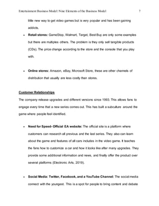 Entertainment Business Model: Nine Elements of the Business Model 7
little new way to get video games but is very popular and has been gaining
addicts.
 Retail stores: GameStop, Walmart, Target, Best Buy are only some examples
but there are multiples others. The problem is they only sell tangible products
(CDs). The price change according to the store and the console that you play
with.
 Online stores: Amazon, eBay, Microsoft Store, these are other channels of
distribution that usually are less costly than stores.
Customer Relationships
The company release upgrades and different versions since 1993. This allows fans to
engage every time that a new series comes out. This has built a subculture around the
game where people feel identified.
 Need for Speed- Official EA website: The official site is a platform where
customers can research all previous and the last series. They also can learn
about the game and features of all cars includes in the video game. It teaches
the fans how to customize a car and how it looks like after many upgrades. They
provide some additional information and news, and finally offer the product over
several platforms (Electronic Arts, 2019).
 Social Media: Twitter, Facebook, and a YouTube Channel: The social media
connect with the youngest. This is a spot for people to bring content and debate
 