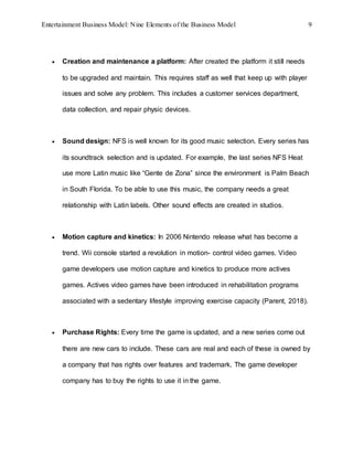 Entertainment Business Model: Nine Elements of the Business Model 9
 Creation and maintenance a platform: After created the platform it still needs
to be upgraded and maintain. This requires staff as well that keep up with player
issues and solve any problem. This includes a customer services department,
data collection, and repair physic devices.
 Sound design: NFS is well known for its good music selection. Every series has
its soundtrack selection and is updated. For example, the last series NFS Heat
use more Latin music like “Gente de Zona” since the environment is Palm Beach
in South Florida. To be able to use this music, the company needs a great
relationship with Latin labels. Other sound effects are created in studios.
 Motion capture and kinetics: In 2006 Nintendo release what has become a
trend. Wii console started a revolution in motion- control video games. Video
game developers use motion capture and kinetics to produce more actives
games. Actives video games have been introduced in rehabilitation programs
associated with a sedentary lifestyle improving exercise capacity (Parent, 2018).
 Purchase Rights: Every time the game is updated, and a new series come out
there are new cars to include. These cars are real and each of these is owned by
a company that has rights over features and trademark. The game developer
company has to buy the rights to use it in the game.
 