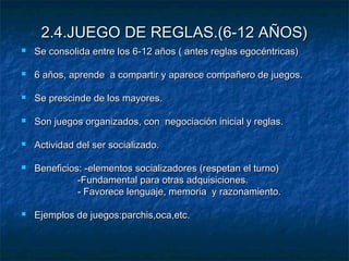 2.4.JUEGO DE REGLAS.(6-12 AÑOS)
   Se consolida entre los 6-12 años ( antes reglas egocéntricas)

   6 años, aprende a compartir y aparece compañero de juegos.

   Se prescinde de los mayores.

   Son juegos organizados, con negociación inicial y reglas.

   Actividad del ser socializado.

   Beneficios: -elementos socializadores (respetan el turno)
              -Fundamental para otras adquisiciones.
              - Favorece lenguaje, memoria y razonamiento.

   Ejemplos de juegos:parchis,oca,etc.
 
