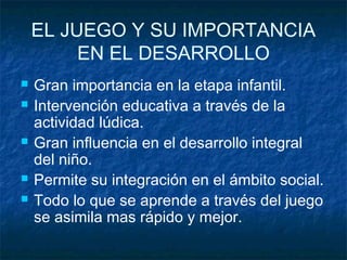 EL JUEGO Y SU IMPORTANCIA
         EN EL DESARROLLO
   Gran importancia en la etapa infantil.
   Intervención educativa a través de la
    actividad lúdica.
   Gran influencia en el desarrollo integral
    del niño.
   Permite su integración en el ámbito social.
   Todo lo que se aprende a través del juego
    se asimila mas rápido y mejor.
 