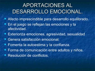 APORTACIONES AL
      DESARROLLO EMOCIONAL.
   Afecto imprescindible para desarrollo equilibrado.
   En el juego se reflejan las emociones y la
    afectividad.
   Exterioriza emociones, agresividad, sexualidad
   Genera satisfacción emocional.
   Fomenta la autoestima y la confianza.
   Forma de comunicación entre adultos y niños.
   Resolución de conflictos.
 