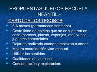 PROPUESTAS JUEGOS ESCUELA
            INFANTIL.-
    CESTO DE LOS TESOROS.
    5-6 meses (permanecen sentados)
    Cesto lleno de objetos que se encuentren en
     casa (corchos, pinzas, esponjas, etc.)Nunca
     juguetes comerciales.
    Dejar de realizarlo cuando empiezan a andar.
    Mejora coordinación viso-manual.
    Utilizar los sentidos.
    Cualidades de las cosas.
    Concentración y exploración.
 