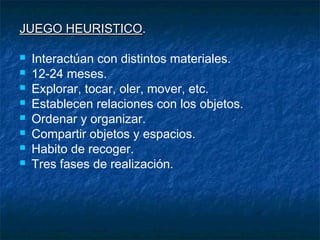 JUEGO HEURISTICO.
      HEURISTICO

   Interactúan con distintos materiales.
   12-24 meses.
   Explorar, tocar, oler, mover, etc.
   Establecen relaciones con los objetos.
   Ordenar y organizar.
   Compartir objetos y espacios.
   Habito de recoger.
   Tres fases de realización.
 