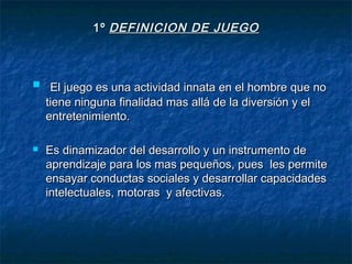 1º DEFINICION DE JUEGO



 El juego es una actividad innata en el hombre que no
    tiene ninguna finalidad mas allá de la diversión y el
    entretenimiento.

   Es dinamizador del desarrollo y un instrumento de
    aprendizaje para los mas pequeños, pues les permite
    ensayar conductas sociales y desarrollar capacidades
    intelectuales, motoras y afectivas.
 