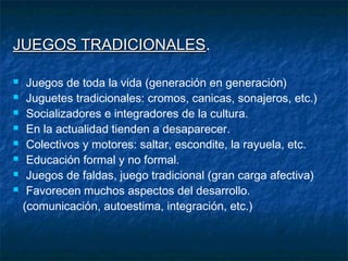JUEGOS TRADICIONALES.
       TRADICIONALES

    Juegos de toda la vida (generación en generación)
    Juguetes tradicionales: cromos, canicas, sonajeros, etc.)
    Socializadores e integradores de la cultura.
    En la actualidad tienden a desaparecer.
    Colectivos y motores: saltar, escondite, la rayuela, etc.
    Educación formal y no formal.
    Juegos de faldas, juego tradicional (gran carga afectiva)
    Favorecen muchos aspectos del desarrollo.
    (comunicación, autoestima, integración, etc.)
 