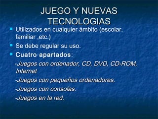 JUEGO Y NUEVAS
             TECNOLOGIAS
   Utilizados en cualquier ámbito (escolar,
    familiar ,etc.)
   Se debe regular su uso.
   Cuatro apartados:
    -Juegos con ordenador, CD, DVD, CD-ROM,
    Internet
    -Juegos con pequeños ordenadores.
    -Juegos con consolas.
    -Juegos en la red.
 