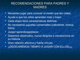 RECOMENDACIONES PARA PADRES Y
                MADRES
   Necesitan jugar para conocer el medio que les rodea.
   Ayuda a que los niños aprendan mas y mejor.
   Cada etapa tiene características distintas.
   No necesarios juguetes comerciales (calcetines, bolsos,
    fotos).
   Juego=aprendizaje/placer.
   Debemos obsérvalos, nunca dirigirlos e introducirnos en
    su historia.
   Gran relación afectiva y fuerte vinculo.
   ¡¡DEDICAREMOS TIEMPO A JUGAR CON ELLOS¡¡¡¡
 
