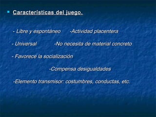    Características del juego.


    - Libre y espontáneo     -Actividad placentera

    - Universal       -No necesita de material concreto

    - Favorece la socialización

                    -Compensa desigualdades

    -Elemento transmisor: costumbres, conductas, etc.
 