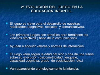 2º EVOLUCION DEL JUEGO EN LA
                EDUCACION INFANTIL .


   El juego es clave para el desarrollo de nuestras
    habilidades (cognitivas, sociales y comunicativas).

   Los primeros juegos son sencillos pero fortalecen los
    vínculos afectivos ( base de la comunicación)

   Ayudan a adquirir valores y normas de interacción.

   El juego varia según la edad del niño y nos da una visión
    sobre su evolución (psicomotricidad, lenguaje,
    capacidad cognitiva, grado de socialización, etc.)

   Van apareciendo cronológicamente la infancia.
 