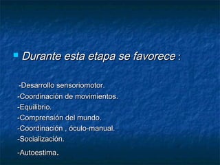    Durante esta etapa se favorece :

 -Desarrollo sensoriomotor.
-Coordinación de movimientos.
-Equilibrio.
-Comprensión del mundo.
-Coordinación , óculo-manual.
-Socialización.
-Autoestima.
 