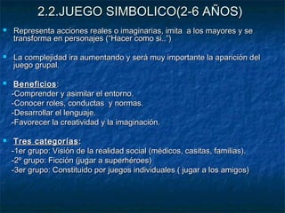 2.2.JUEGO SIMBOLICO(2-6 AÑOS)
   Representa acciones reales o imaginarias, imita a los mayores y se
    transforma en personajes (“Hacer como si..”)

   La complejidad ira aumentando y será muy importante la aparición del
    juego grupal.

    Beneficios :
    -Comprender y asimilar el entorno.
    -Conocer roles, conductas y normas.
    -Desarrollar el lenguaje.
    -Favorecer la creatividad y la imaginación.

    Tres categorías :
    -1er grupo: Visión de la realidad social (médicos, casitas, familias).
    -2º grupo: Ficción (jugar a superhéroes)
    -3er grupo: Constituido por juegos individuales ( jugar a los amigos)
 