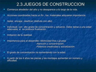 2.3.JUEGOS DE CONSTRUCCION
   Comienza alrededor del año y no desaparece a lo largo de la vida.

   Acciones coordinadas hacia un fin , los materiales adquieren importancia.

   Apilar, encajar, clasificar (disfruta con ello)

   Individual, con alto grado de concentración y esfuerzo. Debe darse a una edad
    adecuada, si no produce frustración.

   Imitación de la realidad.

   Importancia para el desarrollo:-Motricidad fina y gruesa.
                               -Atención y concentración.
                               -Potencia creatividad y socialización.

   El grado de concentración ira aumentando con la edad.

   A partir de los 4 años las piezas y los montajes aumentan en número y
    dificultad.
 