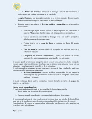 

Enviar un mensaje: introducir el mensaje a enviar. El destinatario lo
recibe como una ventana emergente en su escritorio.


Aceptar/Rechazar sus mensajes: autoriza o no recibir mensajes de ese usuario.
Los mensajes enviados por el profesor no se pueden bloquear.



Esquina superior derecha es el Área de archivos compartidos por el compañero
seleccionado.
o

Para descargar algún archivo utilizar el botón izquierdo del ratón sobre el
archivo. Al descargar el archivo pasa a la lista de archivos compartidos.

o

Cuando un archivo compartido se descarga pasa a ser archivo compartido
del alumno que se lo ha descargado.

o

Pestaña inferior es el Área de datos y contiene los datos del usuario
conectado:

o

Foto del usuario: arrastrar desde el navegador de archivos una foto y
soltarla en esa zona.

o

Categorías de archivos compartidos: ControlAula permite al usuario
compartir los archivos que quiera, agrupándolos por categorías.

El usuario puede crear nuevas categorías desde 'Añadir una categoría:'. Estas categorías
pueden seguir criterios diferentes. En el caso de un alumno una categoría puede ser una
asignatura y en ella compartir los archivos de la asignatura.
El profesor puede crear categorías para los grupos a los que da clase e incluir los archivos a
compartir con los alumnos de cada grupo.
o Archivos compartidos: muestra archivos compartidos de una categoría.
Para compartir hay que arrastrar el archivo desde el navegador a esta zona o
copiando y pegando.
El menú contextual de un archivo compartido permite borrarlo, copiarlo a la carpeta del
usuario o al escritorio.
Lo que puede hacer el profesor
El profesor tendrá disponible toda la funcionalidad de ControlAula cuando:
1. Inicia sesión con un usuario del grupo profesor.
2. Se conecta desde un ordenador con categoría de ordenador de profesor.
Si no se cumple alguna de estas condiciones el profesor tiene una interfaz de ControlAula
igual que la de los alumnos y por lo tanto no tiene disponibles las funciones de control.
Estas funciones de control se pueden aplicar sobre todos los alumnos o sobre aquellos que
el profesor haya seleccionado.
9|Página

 