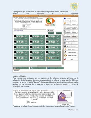 Supongamos que usted inicia la aplicación cumpliendo ambas condiciones. La
interfaz
que
visualiza
es
la
siguiente:

Lanzar aplicación
Para ejecutar una aplicación en los equipos de los alumnos arrastrar el icono de la
aplicación desde la opción de menú correspondiente y soltarla en esta sección. El icono
cambia y se activa el botón “ Lanzar”. Pulsamos el botón y la aplicación se ejecuta en los
equipos de los alumnos. En el caso de la figura se ha lanzado pidgin, el cliente de
mensajería instantánea.

Para cerrar la aplicación en los equipos de los alumnos volver a pulsar el botón 'Lanzar'.
10 | P á g i n a

 