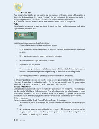Lanzar web
Para lanzar el navegador en los equipos de los alumnos y llevarlos a una URL escribir la
dirección de la página web y pulsar 'Aplicar'. En los equipos de los alumnos se abrirá el
navegador por defecto y le llevará a la dirección seleccionada por el profesor.
Si el profesor vuelve a pulsar 'Aplicar' a los alumnos se les cierra el navegador.
Aula
La aplicación representa el aula en forma de tabla en filas y columnas donde cada celda
representa un puesto del aula.

La información de cada puesto es la siguiente:
 Fotografía del alumno si éste ha iniciado sesión.


Si el puesto está encendido pero no ha iniciado sesión el alumno aparece un monitor
en azul.



Si el puesto está apagado aparece un monitor en negro.



Nombre del usuario que ha iniciado la sesión.



Nombre de red del puesto.



Tres botones que indican si el alumno tiene habilitado/deshabilitado el acceso a
Internet, comparte la impresora del profesor y el control de su teclado y ratón.



Un botón para acceder al listado de archivos compartidos del alumno.

El profesor puede seleccionar los puestos sobre los que quiere actuar. Los botones (Todos,
Ninguno) le permiten la selección/deselección de los puestos del aula. Si quiere actuar
sobre uno debe hacer clic sobre él y seleccionar la acción a ejecutar.
Pestaña "Mis Datos"
Contiene archivos compartidos por el profesor y clasificados por categorías. Funciona igual
que la pestaña 'Mis Datos' de los alumnos. Pero además permite que al pulsar con el botón
derecho del ratón sobre un archivo aparece la opción de Trabajo en grupo, que le permite
iniciar una sesión de trabajo en grupo sobre ese archivo con los alumnos seleccionados.
Lista de acciones
Las acciones permitidas desde ControlAula pueden ser de dos tipos:
1. Acciones con efecto en el equipo del alumno: deshabilitar Internet, encender/apagar,
etc.
2. Acciones que arrancan una aplicación en el equipo del alumno: navegador, trabajo
en grupo, gran hermano, etc. Las opciones que tienen un sólo botón al pulsar la 1ª
vez arranca el servicio y la 2ª lo para.
11 | P á g i n a

 