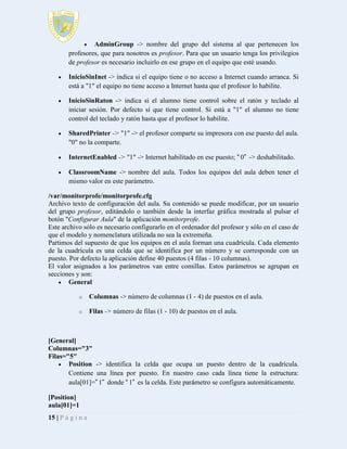 

AdminGroup -> nombre del grupo del sistema al que pertenecen los
profesores, que para nosotros es profesor. Para que un usuario tenga los privilegios
de profesor es necesario incluirlo en ese grupo en el equipo que esté usando.


InicioSinInet -> indica si el equipo tiene o no acceso a Internet cuando arranca. Si
está a "1" el equipo no tiene acceso a Internet hasta que el profesor lo habilite.



InicioSinRaton -> indica si el alumno tiene control sobre el ratón y teclado al
iniciar sesión. Por defecto sí que tiene control. Si está a "1" el alumno no tiene
control del teclado y ratón hasta que el profesor lo habilite.



SharedPrinter -> "1" -> el profesor comparte su impresora con ese puesto del aula.
"0" no la comparte.



InternetEnabled -> "1" -> Internet habilitado en ese puesto; “0” -> deshabilitado.



ClassroomName -> nombre del aula. Todos los equipos del aula deben tener el
mismo valor en este parámetro.

/var/monitorprofe/monitorprofe.cfg
Archivo texto de configuración del aula. Su contenido se puede modificar, por un usuario
del grupo profesor, editándolo o también desde la interfaz gráfica mostrada al pulsar el
botón "Configurar Aula" de la aplicación monitorprofe.
Este archivo sólo es necesario configurarlo en el ordenador del profesor y sólo en el caso de
que el modelo y nomenclatura utilizada no sea la extremeña.
Partimos del supuesto de que los equipos en el aula forman una cuadrícula. Cada elemento
de la cuadrícula es una celda que se identifica por un número y se corresponde con un
puesto. Por defecto la aplicación define 40 puestos (4 filas - 10 columnas).
El valor asignados a los parámetros van entre comillas. Estos parámetros se agrupan en
secciones y son:
 General
o

Columnas -> número de columnas (1 - 4) de puestos en el aula.

o

Filas -> número de filas (1 - 10) de puestos en el aula.

[General]
Columnas="3"
Filas="5"
 Position -> identifica la celda que ocupa un puesto dentro de la cuadrícula.
Contiene una línea por puesto. En nuestro caso cada línea tiene la estructura:
aula[01]=”1” donde “1” es la celda. Este parámetro se configura automáticamente.
[Position]
aula[01]=1
15 | P á g i n a

 