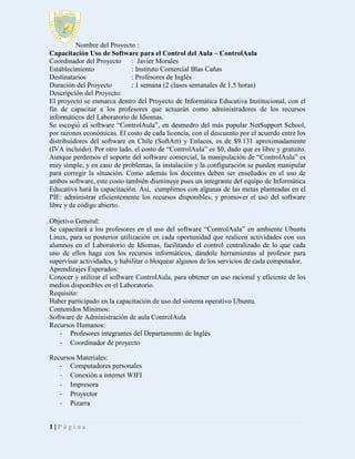 Nombre del Proyecto :
Capacitación Uso de Software para el Control del Aula – ControlAula
Coordinador del Proyecto
: Javier Morales
Establecimiento
: Instituto Comercial Blas Cañas
Destinatarios
: Profesores de Inglés
Duración del Proyecto
: 1 semana (2 clases semanales de 1,5 horas)
Descripción del Proyecto:
El proyecto se enmarca dentro del Proyecto de Informática Educativa Institucional, con el
fin de capacitar a los profesores que actuarán como administradores de los recursos
informáticos del Laboratorio de Idiomas.
Se escogió el software “ControlAula”, en desmedro del más popular NetSupport School,
por razones económicas. El costo de cada licencia, con el descuento por el acuerdo entre los
distribuidores del software en Chile (SoftArt) y Enlaces, es de $9.131 aproximadamente
(IVA incluido). Por otro lado, el costo de “ControlAula” es $0, dado que es libre y gratuito.
Aunque perdemos el soporte del software comercial, la manipulación de “ControlAula” es
muy simple, y en caso de problemas, la instalación y la configuración se pueden manipular
para corregir la situación. Como además los docentes deben ser enseñados en el uso de
ambos software, este costo también disminuye pues un integrante del equipo de Informática
Educativa hará la capacitación. Así, cumplimos con algunas de las metas planteadas en el
PIE: administrar eficientemente los recursos disponibles, y promover el uso del software
libre y de código abierto.
Objetivo General:
Se capacitará a los profesores en el uso del software “ControlAula” en ambiente Ubuntu
Linux, para su posterior utilización en cada oportunidad que realicen actividades con sus
alumnos en el Laboratorio de Idiomas, facilitando el control centralizado de lo que cada
uno de ellos haga con los recursos informáticos, dándole herramientas al profesor para
supervisar actividades, y habilitar o bloquear algunos de los servicios de cada computador.
Aprendizajes Esperados:
Conocer y utilizar el software ControlAula, para obtener un uso racional y eficiente de los
medios disponibles en el Laboratorio.
Requisito:
Haber participado en la capacitación de uso del sistema operativo Ubuntu.
Contenidos Mínimos:
Software de Administración de aula ControlAula
Recursos Humanos:
- Profesores integrantes del Departamento de Inglés
- Coordinador de proyecto
Recursos Materiales:
- Computadores personales
- Conexión a internet WIFI
- Impresora
- Proyector
- Pizarra
1|Página

 