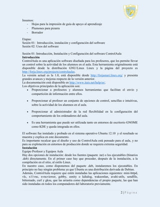 Insumos:
- Hojas para la impresión de guía de apoyo al aprendizaje
- Plumones para pizarra
- Borrador
Etapas:
Sesión 01: Introducción, instalación y configuración del software
Sesión 02: Usos del software
Sesión 01: Introducción, Instalación y Configuración del software ControlAula
Introducción
ControlAula es una aplicación software diseñada para los profesores, que les permite llevar
un control sobre la actividad de los alumnos en el aula. Esta herramienta originalmente está
disponible desde la distribución GNU/Linux Linex y la página del proyecto es
http://forja.linex.org/projects/controlaulas.
La versión actual es la 1.0, está disponible desde http://forjamari.linex.org/ y presenta
grandes avances y mejoras respecto de la versión anterior.
La documentación está disponible en http://www.itais.net/help/es/.
Los objetivos principales de la aplicación son:
 Proporcionar a profesores y alumnos herramientas que facilitan el envío y
compartición de información entre ellos.


Proporcionar al profesor un conjunto de opciones de control, sencillas e intuitivas,
sobre la actividad de los alumnos en el aula.



Proporcionar al administrador de la red flexibilidad en la configuración del
comportamiento de los ordenadores del aula.



Es una herramienta que puede ser utilizada tanto en entornos de escritorio GNOME
como KDE y queda integrada en ellos.

El software fue instalado y probado en el sistema operativo Ubuntu 12.10 y el resultado se
muestra y explica en este documento.
Es importante recalcar que el diseño y uso de ControlAula está pensado para el aula, y no
para su explotación en entornos de producción donde se requiera extrema seguridad.
Instalación
Equipo Profesor y Equipos Aula
Hay dos opciones de instalación: desde los fuentes (paquete .tar) o los ejecutables (binarios
.deb) directamente. En el primer caso hay que proceder, después de la instalación, a la
compilación en el sitio, al estilo Linux.
En nuestro caso, como disponemos del paquete .deb, instalaremos los ejecutables. En
principio no hay ningún problema ya que Ubuntu es una distribución derivada de Debian.
Además, ControlAula requiere que estén instaladas las aplicaciones siguientes: mini-httpd,
vlc, x11vnc, xvncviewer, gobby, zenity o kdialog, wakeonlan, avahi-utils, sendfile,
bittornado, curl y gksu, que las arrastra como dependencias el propio paquete, las que han
sido instaladas en todos los computadores del laboratorio previamente.
2|Página

 