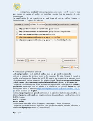 Es importante no añadir otros componentes como main, contrib y non-free para
que cuando se ejecute el update no modifique nuestra lista de paquetes de estas
componentes.
La modificación de los repositorios se hará desde el entorno gráfico: Sistema ->
Administración -> Orígenes del software.

A continuación ejecute en un terminal:
sudo apt-get update / sudo aptitude update sudo apt-get install controlaula
tanto en la máquina del profesor como en las máquinas del aula. Aunque el paquete a
instalar es el mismo, en función del perfil del usuario que se conecte se trabajará como
cliente (alumnos) o como supervisor del aula (profesor). En esta etapa, es necesario que
trabaje con un colega para que prueben la instalación del cliente y la del supervisor.
Compruebe que la instalación da un problema de dependencias con el paquete gambas2gb-net-curl. Identifique que es debido a la instalación del paquete libssl0.9.7, que
descargamos desde la dirección https://launchpad.net/ubuntu/feisty/i386/libssl0.9.7/0.9.7k3 e instale haciendo uso de gdebi.
Instale el paquete gambas2-gb-net-curl teniendo el repositorio de Linex desactivado y por
último el paquete controlaula sin ningún problema de dependencias (desde el repositorio
de GNU Linex).
Vuelva a ejecutar
apt-get update
en un terminal para dejar la lista de paquetes correcta para Ubuntu únicamente.
Compruebe que se ha instalado el paquete y ver qué versión ha sido instalada utilizando la
herramienta Synaptic (Sistema -> Administración).
3|Página

 