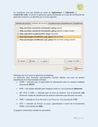 La instalación crea una entrada de menú en Aplicaciones -> Educación ->
Control del Aula. Al iniciar la aplicación queda minimizada en el área de notificación del
panel del escritorio y se identifica por el icono siguiente

Haciendo clic en el icono la aplicación se despliega.
La aplicación, para funcionar correctamente, necesita abiertos una serie de puertos
dependiendo de la funcionalidad utilizada:
 41000 -> utilizado para el intercambio de información entre los usuarios mediante
el protocolo HTTP.


6969 -> (de salida) utilizado para compartir archivos. Usa el protocolo bittorrent.



487 (TCP y UDP) -> utilizado para el envío de archivos. Usa el protocolo saft
(Protocolo simple de transferencia de archivos asíncrono) que funciona con inetd.



5900 -> utilizado en Gran Hermano y en Proyector. Usa el protocolo VNC.



6522 -> utilizado en Trabajo en grupo, generalmente a través de la herramienta
Gobby. Usa el protocolo obby.

El paquete ControlAula contiene los ejecutables:

4|Página

 