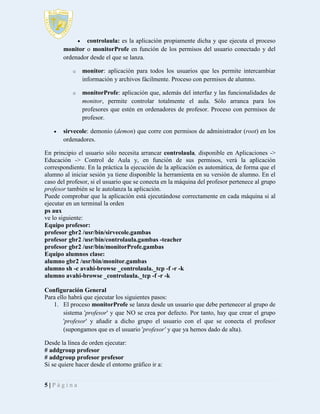 

controlaula: es la aplicación propiamente dicha y que ejecuta el proceso
monitor o monitorProfe en función de los permisos del usuario conectado y del
ordenador desde el que se lanza.
o

o



monitor: aplicación para todos los usuarios que les permite intercambiar
información y archivos fácilmente. Proceso con permisos de alumno.
monitorProfe: aplicación que, además del interfaz y las funcionalidades de
monitor, permite controlar totalmente el aula. Sólo arranca para los
profesores que estén en ordenadores de profesor. Proceso con permisos de
profesor.

sirvecole: demonio (demon) que corre con permisos de administrador (root) en los
ordenadores.

En principio el usuario sólo necesita arrancar controlaula, disponible en Aplicaciones ->
Educación -> Control de Aula y, en función de sus permisos, verá la aplicación
correspondiente. En la práctica la ejecución de la aplicación es automática, de forma que el
alumno al iniciar sesión ya tiene disponible la herramienta en su versión de alumno. En el
caso del profesor, si el usuario que se conecta en la máquina del profesor pertenece al grupo
profesor también se le autolanza la aplicación.
Puede comprobar que la aplicación está ejecutándose correctamente en cada máquina si al
ejecutar en un terminal la orden
ps aux
ve lo siguiente:
Equipo profesor:
profesor gbr2 /usr/bin/sirvecole.gambas
profesor gbr2 /usr/bin/controlaula.gambas -teacher
profesor gbr2 /usr/bin/monitorProfe.gambas
Equipo alumnos clase:
alumno gbr2 /usr/bin/monitor.gambas
alumno sh -c avahi-browse _controlaula._tcp -f -r -k
alumno avahi-browse _controlaula._tcp -f -r -k
Configuración General
Para ello habrá que ejecutar los siguientes pasos:
1. El proceso monitorProfe se lanza desde un usuario que debe pertenecer al grupo de
sistema 'profesor' y que NO se crea por defecto. Por tanto, hay que crear el grupo
'profesor' y añadir a dicho grupo el usuario con el que se conecta el profesor
(supongamos que es el usuario 'profesor' y que ya hemos dado de alta).
Desde la línea de orden ejecutar:
# addgroup profesor
# addgroup profesor profesor
Si se quiere hacer desde el entorno gráfico ir a:
5|Página

 