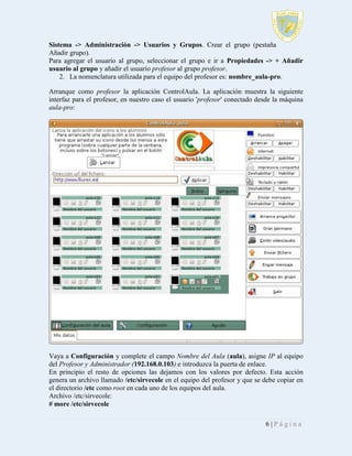 Sistema -> Administración -> Usuarios y Grupos. Crear el grupo (pestaña
Añadir grupo).
Para agregar el usuario al grupo, seleccionar el grupo e ir a Propiedades -> + Añadir
usuario al grupo y añadir el usuario profesor al grupo profesor.
2. La nomenclatura utilizada para el equipo del profesor es: nombre_aula-pro.
Arranque como profesor la aplicación ControlAula. La aplicación muestra la siguiente
interfaz para el profesor, en nuestro caso el usuario 'profesor' conectado desde la máquina
aula-pro:

Vaya a Configuración y complete el campo Nombre del Aula (aula), asigne IP al equipo
del Profesor y Administrador (192.168.0.103) e introduzca la puerta de enlace.
En principio el resto de opciones las dejamos con los valores por defecto. Esta acción
genera un archivo llamado /etc/sirvecole en el equipo del profesor y que se debe copiar en
el directorio /etc como root en cada uno de los equipos del aula.
Archivo /etc/sirvecole:
# more /etc/sirvecole
6|Página

 